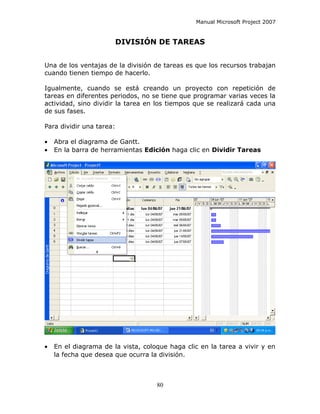 Manual Microsoft Project 2007


                          DIVISIÓN DE TAREAS


Una de los ventajas de la división de tareas es que los recursos trabajan
cuando tienen tiempo de hacerlo.

Igualmente, cuando se está creando un proyecto con repetición de
tareas en diferentes periodos, no se tiene que programar varias veces la
actividad, sino dividir la tarea en los tiempos que se realizará cada una
de sus fases.

Para dividir una tarea:

•   Abra el diagrama de Gantt.
•   En la barra de herramientas Edición haga clic en Dividir Tareas




•   En el diagrama de la vista, coloque haga clic en la tarea a vivir y en
    la fecha que desea que ocurra la división.



                                    80
 
