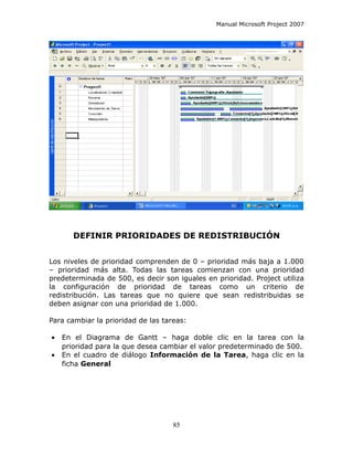 Manual Microsoft Project 2007




       DEFINIR PRIORIDADES DE REDISTRIBUCIÓN


Los niveles de prioridad comprenden de 0 – prioridad más baja a 1.000
– prioridad más alta. Todas las tareas comienzan con una prioridad
predeterminada de 500, es decir son iguales en prioridad. Project utiliza
la configuración de prioridad de tareas como un criterio de
redistribución. Las tareas que no quiere que sean redistribuidas se
deben asignar con una prioridad de 1.000.

Para cambiar la prioridad de las tareas:

•   En el Diagrama de Gantt – haga doble clic en la tarea con la
    prioridad para la que desea cambiar el valor predeterminado de 500.
•   En el cuadro de diálogo Información de la Tarea, haga clic en la
    ficha General




                                    85
 
