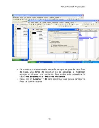 Manual Microsoft Project 2007




•   De manera predeterminada después de que se guarda una línea
    de base, una tarea de resumen no se actualiza al modificar,
    agregar o eliminar una subtarea. Para evitar esto seleccione la
    casilla De Subtareas a Tareas de Resumen.
•   Haga clic en Aceptar y Si para confirmar que desea cambiar la
    línea de base existente




                               90
 