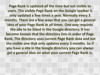 Page Rank is updated all the time but not visible to
users. The visible Page Rank on the Google toolbar is
only updated a few times a year. Normally every 3
months. There are a few ways that you can get a general
idea of your Page Rank at all times. One way requires
the site to be listed in the Google directory. It has
become known that the directory lists in order of Page
Rank. The directory uses current Page Rank data and not
the visible one that only updates every 3 months. So if
you have a site in the Google directory you can always
get a general idea on what your current Page Rank is.
 