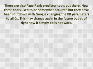 There are also Page Rank predictor tools out there. Now
these tools used to be somewhat accurate but they have
been shutdown with Google changing the PK parameters
to all 0s. This may change again in the future but as of
right now it simply does not work.
 