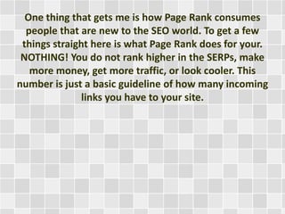 One thing that gets me is how Page Rank consumes
people that are new to the SEO world. To get a few
things straight here is what Page Rank does for your.
NOTHING! You do not rank higher in the SERPs, make
more money, get more traffic, or look cooler. This
number is just a basic guideline of how many incoming
links you have to your site.
 