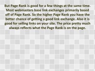But Page Rank is good for a few things at the same time.
Most webmasters base link exchanges primarily based
off of Page Rank. So the higher Page Rank you have the
better chance of getting a good link exchange. Also it is
good for selling links on your site. The price pretty much
always reflects what the Page Rank is on the page.
 