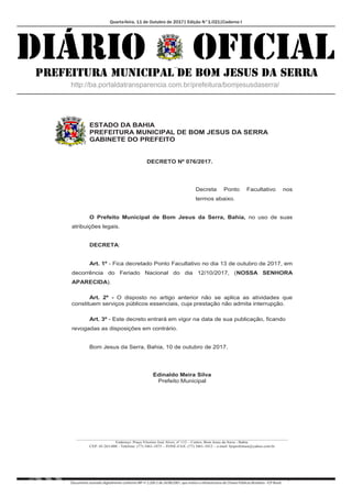 Quarta-feira, 11 de Outubro de 2017| Edição N°1.021|Caderno I
Documento assinado digitalmente conforme MP nº 2.200-2 de 24/08/2001, que institui a Infraestrutura de Chaves Públicas Brasileira - ICP-Brasil.
ESTADO DA BAHIA
PREFEITURA MUNICIPAL DE BOM JESUS DA SERRA
GABINETE DO PREFEITO
__________________________________________________________________________________________________________
Endereço: Praça Vitorino José Alves, nº 112 – Centro, Bom Jesus da Serra - Bahia.
CEP: 45.263-000 - Telefone: (77) 3461-1075 – FONE-FAX: (77) 3461-1012 – e-mail: bjsprefeitura@yahoo.com.br
DECRETO Nº 076/2017.
Decreta Ponto Facultativo nos
termos abaixo.
O Prefeito Municipal de Bom Jesus da Serra, Bahia, no uso de suas
atribuições legais.
DECRETA:
Art. 1º - Fica decretado Ponto Facultativo no dia 13 de outubro de 2017, em
decorrência do Feriado Nacional do dia 12/10/2017, (NOSSA SENHORA
APARECIDA).
Art. 2º - O disposto no artigo anterior não se aplica as atividades que
constituem serviços públicos essenciais, cuja prestação não admita interrupção.
Art. 3º - Este decreto entrará em vigor na data de sua publicação, ficando
revogadas as disposições em contrário.
Bom Jesus da Serra, Bahia, 10 de outubro de 2017.
Edinaldo Meira Silva
Prefeito Municipal
 