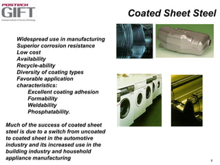 3
Widespread use in manufacturing
Superior corrosion resistance
Low cost
Availability
Recycle-ability
Diversity of coating types
Favorable application
characteristics:
Excellent coating adhesion
Formability
Weldability
Phosphatability.
Much of the success of coated sheet
steel is due to a switch from uncoated
to coated sheet in the automotive
industry and its increased use in the
building industry and household
appliance manufacturing
Coated Sheet Steel
 