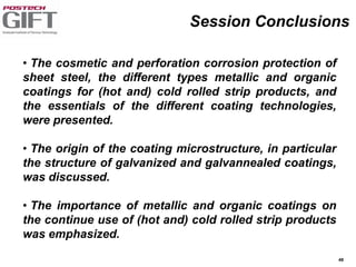 48
• The cosmetic and perforation corrosion protection of
sheet steel, the different types metallic and organic
coatings for (hot and) cold rolled strip products, and
the essentials of the different coating technologies,
were presented.
• The origin of the coating microstructure, in particular
the structure of galvanized and galvannealed coatings,
was discussed.
• The importance of metallic and organic coatings on
the continue use of (hot and) cold rolled strip products
was emphasized.
Session Conclusions
 