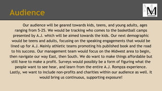Audience
Our audience will be geared towards kids, teens, and young adults, ages
ranging from 5-25. We would be tracking who comes to the basketball camps
presented by A.J. which will be aimed towards the kids. Our next demographic
would be teens and adults, focusing on the speaking engagements that would be
lined up for A.J. Mainly athletic teams promoting his published book and the road
to his success. Our management team would focus on the Midwest area to begin,
then navigate our way East, then South. We do want to make things affordable but
still have to make a profit. Surveys would possibly be a form of figuring what the
people want to see hear, and learn from the entire A.J. Rompza experience.
Lastly, we want to include non-profits and charities within our audience as well. It
would bring us continuous, supporting exposure!
 