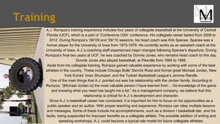 Training
A.J. Rompza’s training experience includes four years of collegiate basketball at the University of Central
Florida (UCF), which is a part of ‘Conference USA’ conference. His collegiate career lasted from 2008 to
2012. During Rompza’s ‘08/’09 and ‘09/’10 seasons, his head coach was Kirk Speraw. Speraw was a
former player for the University of Iowa from 1975-1979. He currently works as an assistant coach at the
University of Iowa. A.J.’s coaching staff experienced major changes following Speraw’s departure. During
Rompza’s final two years at UCF, he was coached by Donnie Jones, who remains head coach to this day.
Donnie Jones also played basketball, at Pikeville from 1984 to 1988.
Aside from his collegiate training, Rompza gained valuable experience by working with some of the best
athletes in the country. These include Chicago Bulls’ Derrick Rose and former great Michael Jordan, New
York Knicks’ Iman Shumpert, and the Turkish Basketball League’s Jerome Randle.
One of the main things that A.J. pointed out was his relationship with the Jordan family. According to
Rompza, “[Michael Jordan is] the most valuable person I have learned from… his knowledge of the game
and knowing what you need has taught me a lot.” As a management company, we believe that this
relationship is critical for A.J.’s development and character.
Since A.J.’s basketball career has concluded, it is important for him to focus on his opportunities as a
public speaker and an author. With proper teaching and experience, Rompza can relay multiple lessons
and messages. Some of these include his accomplishments, such as a division I basketball star, and his
faults, being suspended for improper benefits as a collegiate athlete. The possible addition of writing and
speaking workshops, A.J. could become a typical role model for future collegiate athletes.
 