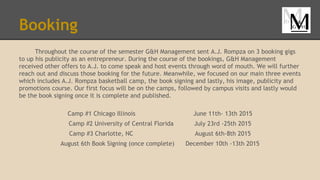 Booking
Throughout the course of the semester G&H Management sent A.J. Rompza on 3 booking gigs
to up his publicity as an entrepreneur. During the course of the bookings, G&H Management
received other offers to A.J. to come speak and host events through word of mouth. We will further
reach out and discuss those booking for the future. Meanwhile, we focused on our main three events
which includes A.J. Rompza basketball camp, the book signing and lastly, his image, publicity and
promotions course. Our first focus will be on the camps, followed by campus visits and lastly would
be the book signing once it is complete and published.
Camp #1 Chicago Illinois June 11th- 13th 2015
Camp #2 University of Central Florida July 23rd -25th 2015
Camp #3 Charlotte, NC August 6th-8th 2015
August 6th Book Signing (once complete) December 10th -13th 2015
 