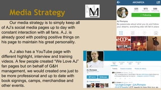 Media Strategy
Our media strategy is to simply keep all
of AJ’s social media pages up to day with
constant interaction with all fans. A.J. is
already good with posting positive things on
his page to maintain his great personality.
A.J also has a YouTube page with
different highlight, interview and training
videos. A few people created “We Love AJ”
fan pages but on behalf of G&H
management, we would created one just to
be more professional and up to date with
book signings, camps, merchandise and
other events.
 
