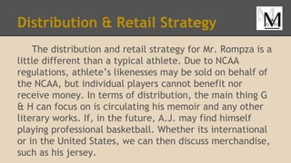 Distribution & Retail Strategy
The distribution and retail strategy for Mr. Rompza is a
little different than a typical athlete. Due to NCAA
regulations, athlete’s likenesses may be sold on behalf of
the NCAA, but individual players cannot benefit nor
receive money. In terms of distribution, the main thing G
& H can focus on is circulating his memoir and any other
literary works. If, in the future, A.J. may find himself
playing professional basketball. Whether its international
or in the United States, we can then discuss merchandise,
such as his jersey.
 