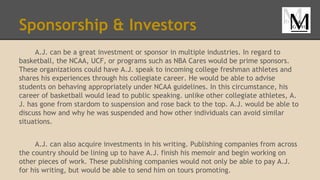 Sponsorship & Investors
A.J. can be a great investment or sponsor in multiple industries. In regard to
basketball, the NCAA, UCF, or programs such as NBA Cares would be prime sponsors.
These organizations could have A.J. speak to incoming college freshman athletes and
shares his experiences through his collegiate career. He would be able to advise
students on behaving appropriately under NCAA guidelines. In this circumstance, his
career of basketball would lead to public speaking. unlike other collegiate athletes, A.
J. has gone from stardom to suspension and rose back to the top. A.J. would be able to
discuss how and why he was suspended and how other individuals can avoid similar
situations.
A.J. can also acquire investments in his writing. Publishing companies from across
the country should be lining up to have A.J. finish his memoir and begin working on
other pieces of work. These publishing companies would not only be able to pay A.J.
for his writing, but would be able to send him on tours promoting.
 