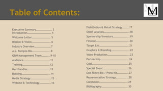 Table of Contents:
Executive Summary…………………… 3
Introduction……………………………… 4
Welcome Letter………………………. 5
Mission & Vision………………………..6
Industry Overview…………………….7
A.J. Rompza Bio……………………...8
G&H Management Team………...9-10
Audience………………………………….11
Training…………………………………..12
Merchandise…………………………...13
Booking…………………………………...14
Media Strategy………………………...15
Website & Technology……………..16
Distribution & Retail Strategy……...17
SWOT Analysis………………………………..18
Sponsorship/Investors…………………...19
Finance…………………………………………..20
Target List……………………………………..21
Graphics & Branding……………………...22
Video Production…………………………...23
Partnership…………………………………….24
Goal……………………………………………….25
Special Event………………………………..26
One Sheet Bio / Press Kit……………..27
Representation Strategy……………...28
Conclusion…………………………………...29
Bibliography………………………………...30
 
