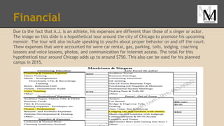 Financial
Due to the fact that A.J. is an athlete, his expenses are different than those of a singer or actor.
The image on this slide is a hypothetical tour around the city of Chicago to promote his upcoming
memoir. The tour will also include speaking to youths about proper behavior on and off the court.
Thew expenses that were accounted for were car rental, gas, parking, tolls, lodging, coaching
lessons and voice lessons, photos, and communication for internet access. The total for this
hypothetical tour around Chicago adds up to around $750. This also can be used for his planned
camps in 2015.
 