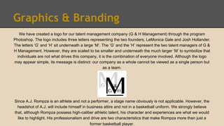 Graphics & Branding
We have created a logo for our talent management company (G & H Management) through the program
Photoshop. The logo includes three letters representing the two founders, LeMonica Gale and Josh Hollander.
The letters ‘G’ and ‘H’ sit underneath a large ‘M’. The ‘G’ and the ‘H’ represent the two talent managers of G &
H Management. However, they are scaled to be smaller and underneath the much larger ‘M’ to symbolize that
individuals are not what drives this company, it is the combination of everyone involved. Although the logo
may appear simple, its message is distinct: our company as a whole cannot be viewed as a single person but
as a team.
Since A.J. Rompza is an athlete and not a performer, a stage name obviously is not applicable. However, the
headshot of A.J. will include himself in business attire and not in a basketball uniform. We strongly believe
that, although Rompza possess high-caliber athletic talent, his character and experiences are what we would
like to highlight. His professionalism and drive are two characteristics that make Rompza more than just a
former basketball player.
 