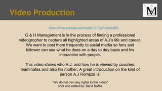 Video Production
https://www.youtube.com/watch?v=4pVn5mloaK0
G & H Management is in the process of finding a professional
videogropher to capture all highlighted areas of A.J’s life and career.
We want to post them frequently to social media so fans and
follower can see what he does on a day to day basis and his
interaction with people.
This video shows who A.J. and how he is viewed by coaches,
teammates and also his mother. A great introduction on the kind of
person A.J Rompza is!
*We do not own any rights to this video*
shot and edited by: Sand Duffie
 
