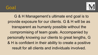 Goal
G & H Management’s ultimate end goal is to
provide exposure for our clients. G & H will be as
transparent as humanly possible without the
compromising of team goals. Accompanied by
personally knowing our clients to great lengths, G
& H is confident in their ability to create a positive
result for all clients and individuals involved.
 