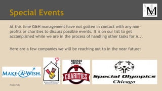 Special Events
At this time G&H management have not gotten in contact with any non-
profits or charities to discuss possible events. It is on our list to get
accomplished while we are in the process of handling other tasks for A.J.
Here are a few companies we will be reaching out to in the near future:
(5)(6)(7)(8)
 