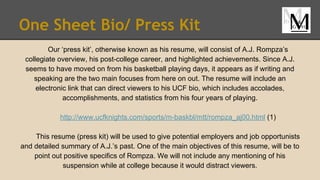 One Sheet Bio/ Press Kit
Our ‘press kit’, otherwise known as his resume, will consist of A.J. Rompza’s
collegiate overview, his post-college career, and highlighted achievements. Since A.J.
seems to have moved on from his basketball playing days, it appears as if writing and
speaking are the two main focuses from here on out. The resume will include an
electronic link that can direct viewers to his UCF bio, which includes accolades,
accomplishments, and statistics from his four years of playing.
http://www.ucfknights.com/sports/m-baskbl/mtt/rompza_aj00.html (1)
This resume (press kit) will be used to give potential employers and job opportunists
and detailed summary of A.J.’s past. One of the main objectives of this resume, will be to
point out positive specifics of Rompza. We will not include any mentioning of his
suspension while at college because it would distract viewers.
 