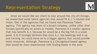 Representation Strategy
Since we would like our client to tour around the city of Chicago,
we researched some talent agencies that would fit A.J.’s mission and
vision. One of the agencies that we found was Paonessa Talent
Agency. This agency was more of a broad company, unlike other than
focuses specifically on actors or models. Paonessa is a smaller agency
that may benefit A.J. because he would be a the big fish in a small
pond. G & H strongly believes that once A.J. has bookings and is up
and running, he could move on to a bigger agency that would provide
more resources. Although, Paonessa is a Chicagoland based agency
that would be more experienced with finding books in the area.
 