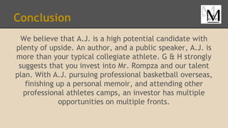 Conclusion
We believe that A.J. is a high potential candidate with
plenty of upside. An author, and a public speaker, A.J. is
more than your typical collegiate athlete. G & H strongly
suggests that you invest into Mr. Rompza and our talent
plan. With A.J. pursuing professional basketball overseas,
finishing up a personal memoir, and attending other
professional athletes camps, an investor has multiple
opportunities on multiple fronts.
 