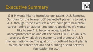 Executive Summary
G & H would like to introduce our talent, A.J. Rompza.
Our plan for the former UCF basketball player is to guide
A.J. through three avenues: a post-collegiate basketball
career, being an author, and public speaking. We would
like to see A.J. become recognized for his
accomplishments on and off the court.G & H’s plan is to
progress down all three elements and promote A.J.’s
likeness nationwide.The goal of this outlined talent plan is
to explore career options and building a solid network
foundation for A.J.
 