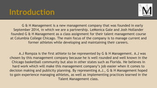 Introduction
G & H Management is a new management company that was founded in early
September 2014, in which we are a partnership. LeMonica Gale and Josh Hollander
founded G & H Management as a class assignment for their talent management course
at Columbia College Chicago. The main focus of the company is to manage current and
former athletes while developing and maintaining their careers.
A.J Rompza is the first athlete to be represented by G & H Management. A.J was
chosen by this management company because he is well rounded and well known in the
Chicago basketball community but also in other states such as Florida. He believes in
hard work which will make this management company’s job easier when it comes to
decision making and publicity planning. By representing A.J., G & H Management hoped
to gain experience managing athletes, as well as implementing practices learned in the
Talent Management class.
 