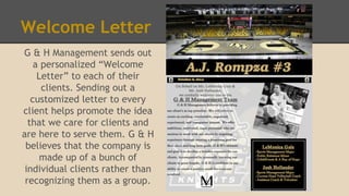 Welcome Letter
G & H Management sends out
a personalized “Welcome
Letter” to each of their
clients. Sending out a
customized letter to every
client helps promote the idea
that we care for clients and
are here to serve them. G & H
believes that the company is
made up of a bunch of
individual clients rather than
recognizing them as a group.
 