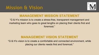 Mission & Vision
MANAGEMENT MISSION STATEMENT
“G & H’s mission is to create a stress-free, transparent management and
marketing team who goes to great lengths on placing their clients first and
foremost.”
MANAGEMENT VISION STATEMENT
“G & H’s vision is to create a comfortable and connected environment, while
placing our clients needs first and foremost.”
 