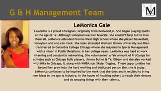 G & H Management Team
LeMonica Gale
LeMonica is a proud Chicagoan, originally from Bellwood,IL. She began playing sports
at the age of 12. Although volleyball was her favorite, she couldn’t help but to love
them all. LeMonica attended Proviso West High School where she played basketball,
volleyball and also ran track. She later attended Western Illinois University and then
transferred to Columbia College Chicago where she majored in Sports Management
with a minor in Public Relations. In her college years, LeMonica was hard at work
interning and constantly networking. She volunteered a fair amount of ProCamps for
athletes such as Chicago Bulls players, Jimmy Butler & Taj Gibson and she also worked
with Nike in Chicago, IL along with WNBA star Skylar Diggins. These opportunities has
helped her grow into the hard working and dedicated person that she is today.
LeMonica continues to be inspired by the work that she does and is excited to bring
new ideas to the sports industry; in the hopes of inspiring others to reach their dreams
and do amazing things with their talents.
 