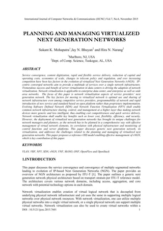 International Journal of Computer Networks & Communications (IJCNC) Vol.7, No.6, November 2015
DOI : 10.5121/ijcnc.2015.7601 1
PLANNING AND MANAGING VIRTUALIZED
NEXT GENERATION NETWORKS
Sukant K. Mohapatra1
,Jay N. Bhuyan2
and Hira N. Narang2
1
Marlboro, NJ, USA
2
Dept. of Comp. Science, Tuskegee, AL, USA
ABSTRACT
Service convergence, content digitization, rapid and flexible service delivery, reduction of capital and
operating costs, economies of scale, changes in telecom policy and regulation, and ever increasing
competition have been key factors in the evolution of virtualized Next Generation Networks (vNGN). IP-
centric converged networks aim to provide a multitude of services over a single network infrastructure.
Tremendous success and benefit of server virtualization in data centers is driving the adaption of network
virtualization. Network virtualization is applicable to enterprise data center, and enterprise as well as wide
area networks. The focus of this paper is network virtualization aspects of service providers’ next
generation network. The key factors for moving to virtualized network is optimal use and sharing of
network infrastructure even among competitive service providers, programmability of network and rapid
introduction of new service and standard based on open platform rather than proprietary implementation.
Evolving Software Defined Network (SDN) and Network Function Virtualization (NFV) shall enable
common network infrastructure sharing, control, and management at a higher layer thus making network
devices more generic and less intelligent, thus enabling cost competitiveness and quick service delivery.
Network virtualization shall enable key benefits such as lower cost, flexibility, efficiency, and security,
However, the deployment of virtualized next generation networks has brought its unique challenges for
network managers and planners, as the network has to be planned in a comprehensive way with effective
management of virtual network elements, its correlation with physical infrastructure and monitoring of
control functions and server platforms. This paper discusses generic next generation network, its
virtualization, and addresses the challenges related to the planning and managing of virtualized next
generation networks. This paper proposes a reference OSS model enabling effective management of vNGN,
which is key contribution of this paper.
KEYWORDS
VLAN, VRF, NFV, SDN, vNGN, VNF, MANO, ONF, OpenFlow and OpenStack
1.INTRODUCTION
This paper discusses the service convergence and convergence of multiple segmented networks
leading to evolution of IP-based Next Generation Networks (NGN). The paper provides an
overview of NGN architecture as proposed by ITU-T [1]. The paper outlines a generic next
generation network physical architecture based on transport stratum per ITU-T reference model.
The architecture covers various network domains, including access, aggregation, and core
network with potential technology options in each domain.
Network virtualization enables creation of virtual logical network that is decoupled from
underlying physical network infrastructure and yet uses the same in supporting multiple logical
networks over physical network resources. With network virtualization, one can utilize multiple
physical networks into a single virtual network, or a single physical network can support multiple
virtual networks. Network virtualization can also be used to create virtual networks within a
 