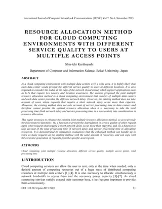 International Journal of Computer Networks & Communications (IJCNC) Vol.7, No.6, November 2015
DOI : 10.5121/ijcnc.2015.7603 33
RESOURCE ALLOCATION METHOD
FOR CLOUD COMPUTING
ENVIRONMENTS WITH DIFFERENT
SERVICE QUALITY TO USERS AT
MULTIPLE ACCESS POINTS
Shin-ichi Kuribayashi
Department of Computer and Information Science, Seikei University, Japan
ABSTRACT
In a cloud computing environment with multiple data centers over a wide area, it is highly likely that
each data center would provide the different service quality to users at different locations. It is also
required to consider the nodes at the edge of the network (local cloud) which support applications such
as IoTs that require low latency and location awareness. The authors proposed the joint multiple
resource allocation method in a cloud computing environment that consists of multiple data centers
and each data center provides the different network delay. However, the existing method does not take
account of cases where requests that require a short network delay occur more than expected.
Moreover, the existing method does not take account of service processing time in data centers and
therefore cannot provide the optimal resource allocation when it is necessary to take the total
processing time (both network delay and service processing time in a data center) into consideration in
resource allocation.
This paper proposes to enhance the existing joint multiple resource allocation method, so as to provide
the following two functions: (1) a function to prevent the degradation in service quality of other request
types when requests that require a short network delay occur more than expected, and (2) a function to
take account of the total processing time of network delay and service processing time in allocating
resources. It is demonstrated by simulation evaluations that the enhanced method can handle up to
twice as many requests as the existing method with the same amount of resources, and can cope with
the excessive generation of requests from the specific access point.
KEYWORDS
Cloud computing, joint multiple resource allocation, different service quality, multiple access points, total
processing time.
1.INTRODUCTION
Cloud computing services are allow the user to rent, only at the time when needed, only a
desired amount of computing resources out of a huge mass of distributed computing
resources at multiple data centers [1]-[4]. It is also necessary to allocate simultaneously a
network bandwidth to access them and the necessary power capacity [5]-[7]. As cloud
computing services rapidly expand their customer base, it has become important to provide
them economically.
 