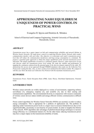 International Journal of Computer Networks & Communications (IJCNC) Vol.7, No.6, November 2015
DOI : 10.5121/ijcnc.2015.7604 53
APPROXIMATING NASH EQUILIBRIUM
UNIQUENESS OF POWER CONTROL IN
PRACTICAL WSNS
Evangelos D. Spyrou and Dimitrios K. Mitrakos
School of Electrical and Computer Engineering, Aristotle University of Thessaloniki.
Thessaloniki, Greece
ABSTRACT
Transmission power has a major impact on link and communication reliability and network lifetime in
Wireless Sensor Networks. We study power control in a multi-hop Wireless Sensor Network where nodes'
communication interfere with each other. Our objective is to determine each node's transmission power
level that will reduce the communication interference and keep energy consumption to a minimum. We
propose a potential game approach to obtain the unique equilibrium of the network transmission power
allocation. The unique equilibrium is located in a continuous domain. However, radio transceivers accept
only discrete values for transmission power level setting. We study the viability and performance of
mapping the continuous solution from the potential game to the discrete domain required by the radio. We
demonstrate the success of our approach through TOSSIM simulation when nodes use the Collection Tree
Protocol for routing the data. Also, we show results of our method from the Indriya testbed. We compare it
with the case where the motes use Collection Tree Protocol with the maximum transmission power.
KEYWORDS
Transmission Power, Packet Reception Ratio (PRR), Game Theory, Distributed Optimisation, Potential
Game
1.INTRODUCTION
Wireless sensor networks are widely deployed in a variety of environments, supporting military
surveillance [1], emergency response [2], and scientific [3], due to their sensing and
communication capabilities. The environmental diversity in conjunction with resource constraints
of wireless sensor devices makes reliable and energy-efficient wireless communication a difficult
issue.
Power control algorithms for Wireless Sensor Networks (WSN)s are essential, in order to reduce
energy consumption. This is appropriate for a plethora of applications [4]. The problem of
adjusting nodes' transmission power levels is a major issue in resource limited devices due to low
signal bandwidths, uncertainty or non-linearity of system models. In order to lengthen the lifetime
of the network, WSN algorithms take advantage of platform-based design techniques to increase
energy-efficiency in a coordinated manner [5]. On the other hand, reducing transmission power
may have a major impact on the transmission reliability of nodes.
 