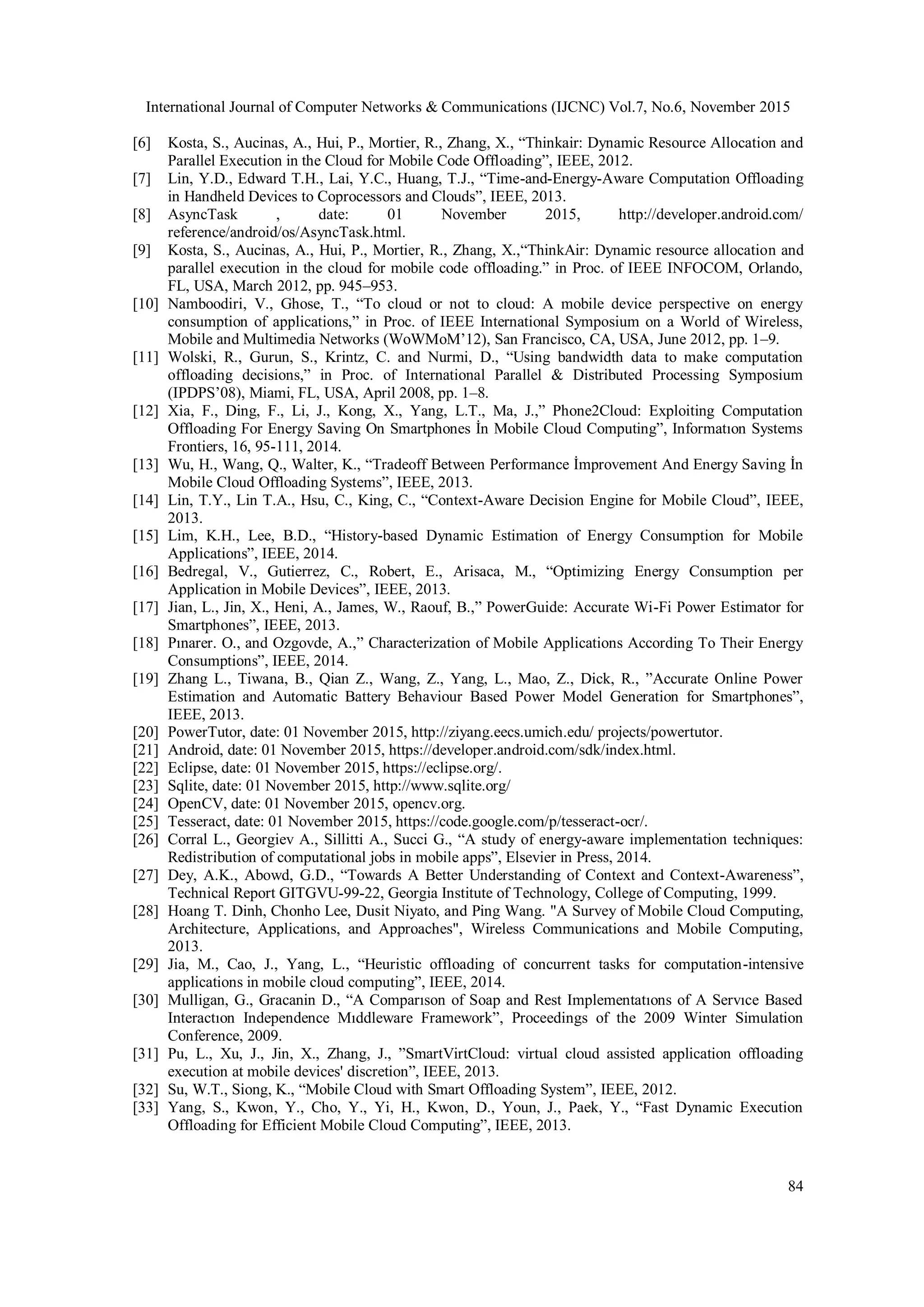 International Journal of Computer Networks & Communications (IJCNC) Vol.7, No.6, November 2015
84
[6] Kosta, S., Aucinas, A., Hui, P., Mortier, R., Zhang, X., “Thinkair: Dynamic Resource Allocation and
Parallel Execution in the Cloud for Mobile Code Offloading”, IEEE, 2012.
[7] Lin, Y.D., Edward T.H., Lai, Y.C., Huang, T.J., “Time-and-Energy-Aware Computation Offloading
in Handheld Devices to Coprocessors and Clouds”, IEEE, 2013.
[8] AsyncTask , date: 01 November 2015, http://developer.android.com/
reference/android/os/AsyncTask.html.
[9] Kosta, S., Aucinas, A., Hui, P., Mortier, R., Zhang, X.,“ThinkAir: Dynamic resource allocation and
parallel execution in the cloud for mobile code offloading.” in Proc. of IEEE INFOCOM, Orlando,
FL, USA, March 2012, pp. 945–953.
[10] Namboodiri, V., Ghose, T., “To cloud or not to cloud: A mobile device perspective on energy
consumption of applications,” in Proc. of IEEE International Symposium on a World of Wireless,
Mobile and Multimedia Networks (WoWMoM’12), San Francisco, CA, USA, June 2012, pp. 1–9.
[11] Wolski, R., Gurun, S., Krintz, C. and Nurmi, D., “Using bandwidth data to make computation
offloading decisions,” in Proc. of International Parallel & Distributed Processing Symposium
(IPDPS’08), Miami, FL, USA, April 2008, pp. 1–8.
[12] Xia, F., Ding, F., Li, J., Kong, X., Yang, L.T., Ma, J.,” Phone2Cloud: Exploiting Computation
Offloading For Energy Saving On Smartphones İn Mobile Cloud Computing”, Informatıon Systems
Frontiers, 16, 95-111, 2014.
[13] Wu, H., Wang, Q., Walter, K., “Tradeoff Between Performance İmprovement And Energy Saving İn
Mobile Cloud Offloading Systems”, IEEE, 2013.
[14] Lin, T.Y., Lin T.A., Hsu, C., King, C., “Context-Aware Decision Engine for Mobile Cloud”, IEEE,
2013.
[15] Lim, K.H., Lee, B.D., “History-based Dynamic Estimation of Energy Consumption for Mobile
Applications”, IEEE, 2014.
[16] Bedregal, V., Gutierrez, C., Robert, E., Arisaca, M., “Optimizing Energy Consumption per
Application in Mobile Devices”, IEEE, 2013.
[17] Jian, L., Jin, X., Heni, A., James, W., Raouf, B.,” PowerGuide: Accurate Wi-Fi Power Estimator for
Smartphones”, IEEE, 2013.
[18] Pınarer. O., and Ozgovde, A.,” Characterization of Mobile Applications According To Their Energy
Consumptions”, IEEE, 2014.
[19] Zhang L., Tiwana, B., Qian Z., Wang, Z., Yang, L., Mao, Z., Dick, R., ”Accurate Online Power
Estimation and Automatic Battery Behaviour Based Power Model Generation for Smartphones”,
IEEE, 2013.
[20] PowerTutor, date: 01 November 2015, http://ziyang.eecs.umich.edu/ projects/powertutor.
[21] Android, date: 01 November 2015, https://developer.android.com/sdk/index.html.
[22] Eclipse, date: 01 November 2015, https://eclipse.org/.
[23] Sqlite, date: 01 November 2015, http://www.sqlite.org/
[24] OpenCV, date: 01 November 2015, opencv.org.
[25] Tesseract, date: 01 November 2015, https://code.google.com/p/tesseract-ocr/.
[26] Corral L., Georgiev A., Sillitti A., Succi G., “A study of energy-aware implementation techniques:
Redistribution of computational jobs in mobile apps”, Elsevier in Press, 2014.
[27] Dey, A.K., Abowd, G.D., “Towards A Better Understanding of Context and Context-Awareness”,
Technical Report GITGVU-99-22, Georgia Institute of Technology, College of Computing, 1999.
[28] Hoang T. Dinh, Chonho Lee, Dusit Niyato, and Ping Wang. "A Survey of Mobile Cloud Computing,
Architecture, Applications, and Approaches", Wireless Communications and Mobile Computing,
2013.
[29] Jia, M., Cao, J., Yang, L., “Heuristic offloading of concurrent tasks for computation-intensive
applications in mobile cloud computing”, IEEE, 2014.
[30] Mulligan, G., Gracanin D., “A Comparıson of Soap and Rest Implementatıons of A Servıce Based
Interactıon Independence Mıddleware Framework”, Proceedings of the 2009 Winter Simulation
Conference, 2009.
[31] Pu, L., Xu, J., Jin, X., Zhang, J., ”SmartVirtCloud: virtual cloud assisted application offloading
execution at mobile devices' discretion”, IEEE, 2013.
[32] Su, W.T., Siong, K., “Mobile Cloud with Smart Offloading System”, IEEE, 2012.
[33] Yang, S., Kwon, Y., Cho, Y., Yi, H., Kwon, D., Youn, J., Paek, Y., “Fast Dynamic Execution
Offloading for Efficient Mobile Cloud Computing”, IEEE, 2013.
 