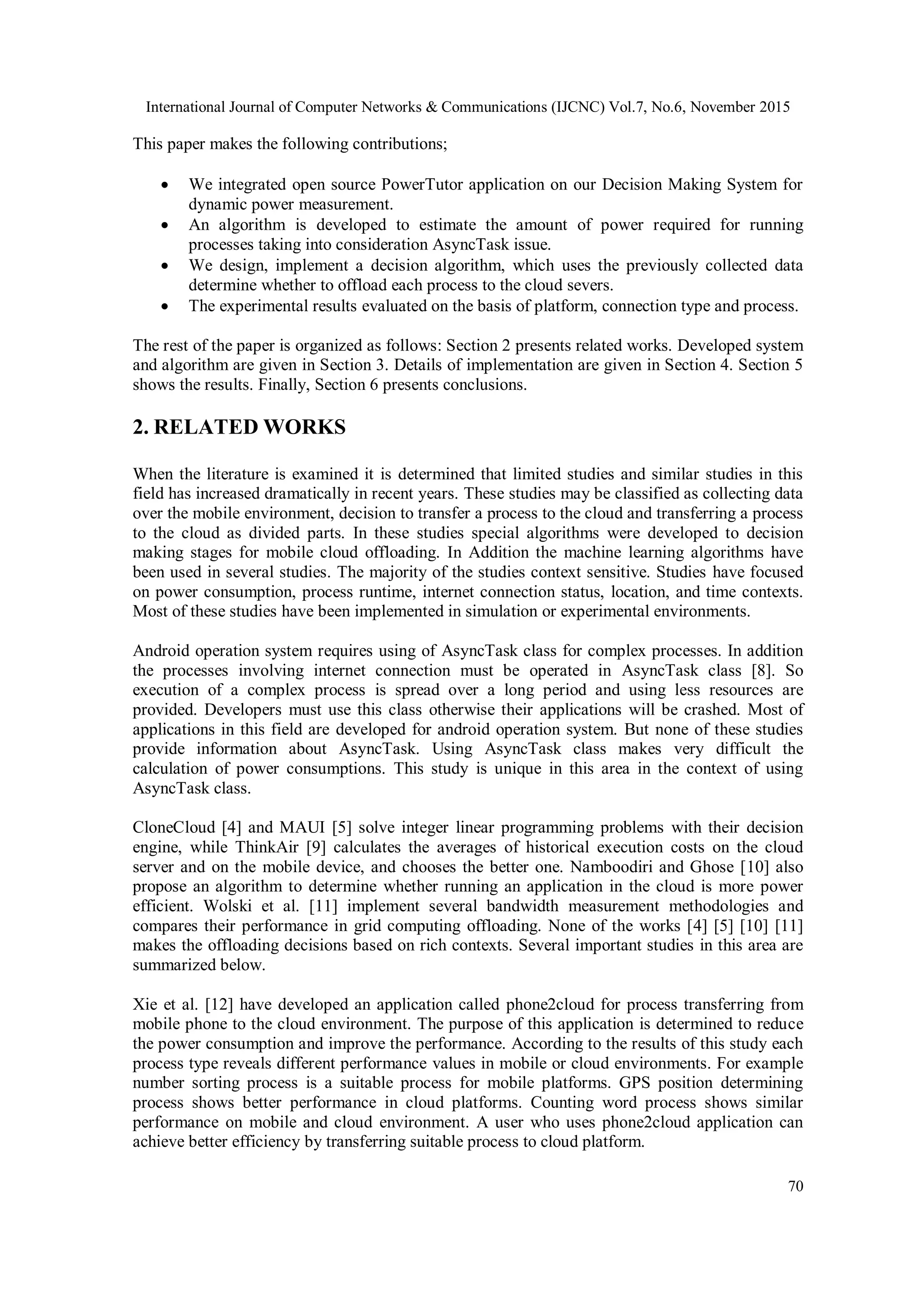 International Journal of Computer Networks & Communications (IJCNC) Vol.7, No.6, November 2015
70
This paper makes the following contributions;
 We integrated open source PowerTutor application on our Decision Making System for
dynamic power measurement.
 An algorithm is developed to estimate the amount of power required for running
processes taking into consideration AsyncTask issue.
 We design, implement a decision algorithm, which uses the previously collected data
determine whether to offload each process to the cloud severs.
 The experimental results evaluated on the basis of platform, connection type and process.
The rest of the paper is organized as follows: Section 2 presents related works. Developed system
and algorithm are given in Section 3. Details of implementation are given in Section 4. Section 5
shows the results. Finally, Section 6 presents conclusions.
2. RELATED WORKS
When the literature is examined it is determined that limited studies and similar studies in this
field has increased dramatically in recent years. These studies may be classified as collecting data
over the mobile environment, decision to transfer a process to the cloud and transferring a process
to the cloud as divided parts. In these studies special algorithms were developed to decision
making stages for mobile cloud offloading. In Addition the machine learning algorithms have
been used in several studies. The majority of the studies context sensitive. Studies have focused
on power consumption, process runtime, internet connection status, location, and time contexts.
Most of these studies have been implemented in simulation or experimental environments.
Android operation system requires using of AsyncTask class for complex processes. In addition
the processes involving internet connection must be operated in AsyncTask class [8]. So
execution of a complex process is spread over a long period and using less resources are
provided. Developers must use this class otherwise their applications will be crashed. Most of
applications in this field are developed for android operation system. But none of these studies
provide information about AsyncTask. Using AsyncTask class makes very difficult the
calculation of power consumptions. This study is unique in this area in the context of using
AsyncTask class.
CloneCloud [4] and MAUI [5] solve integer linear programming problems with their decision
engine, while ThinkAir [9] calculates the averages of historical execution costs on the cloud
server and on the mobile device, and chooses the better one. Namboodiri and Ghose [10] also
propose an algorithm to determine whether running an application in the cloud is more power
efficient. Wolski et al. [11] implement several bandwidth measurement methodologies and
compares their performance in grid computing offloading. None of the works [4] [5] [10] [11]
makes the offloading decisions based on rich contexts. Several important studies in this area are
summarized below.
Xie et al. [12] have developed an application called phone2cloud for process transferring from
mobile phone to the cloud environment. The purpose of this application is determined to reduce
the power consumption and improve the performance. According to the results of this study each
process type reveals different performance values in mobile or cloud environments. For example
number sorting process is a suitable process for mobile platforms. GPS position determining
process shows better performance in cloud platforms. Counting word process shows similar
performance on mobile and cloud environment. A user who uses phone2cloud application can
achieve better efficiency by transferring suitable process to cloud platform.
 