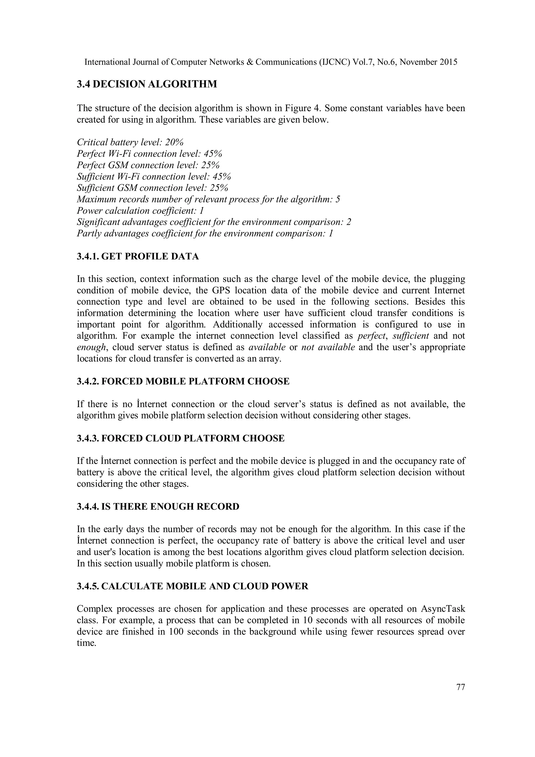 International Journal of Computer Networks & Communications (IJCNC) Vol.7, No.6, November 2015
77
3.4 DECISION ALGORITHM
The structure of the decision algorithm is shown in Figure 4. Some constant variables have been
created for using in algorithm. These variables are given below.
Critical battery level: 20%
Perfect Wi-Fi connection level: 45%
Perfect GSM connection level: 25%
Sufficient Wi-Fi connection level: 45%
Sufficient GSM connection level: 25%
Maximum records number of relevant process for the algorithm: 5
Power calculation coefficient: 1
Significant advantages coefficient for the environment comparison: 2
Partly advantages coefficient for the environment comparison: 1
3.4.1. GET PROFILE DATA
In this section, context information such as the charge level of the mobile device, the plugging
condition of mobile device, the GPS location data of the mobile device and current Internet
connection type and level are obtained to be used in the following sections. Besides this
information determining the location where user have sufficient cloud transfer conditions is
important point for algorithm. Additionally accessed information is configured to use in
algorithm. For example the internet connection level classified as perfect, sufficient and not
enough, cloud server status is defined as available or not available and the user’s appropriate
locations for cloud transfer is converted as an array.
3.4.2. FORCED MOBILE PLATFORM CHOOSE
If there is no İnternet connection or the cloud server’s status is defined as not available, the
algorithm gives mobile platform selection decision without considering other stages.
3.4.3. FORCED CLOUD PLATFORM CHOOSE
If the İnternet connection is perfect and the mobile device is plugged in and the occupancy rate of
battery is above the critical level, the algorithm gives cloud platform selection decision without
considering the other stages.
3.4.4. IS THERE ENOUGH RECORD
In the early days the number of records may not be enough for the algorithm. In this case if the
İnternet connection is perfect, the occupancy rate of battery is above the critical level and user
and user's location is among the best locations algorithm gives cloud platform selection decision.
In this section usually mobile platform is chosen.
3.4.5. CALCULATE MOBILE AND CLOUD POWER
Complex processes are chosen for application and these processes are operated on AsyncTask
class. For example, a process that can be completed in 10 seconds with all resources of mobile
device are finished in 100 seconds in the background while using fewer resources spread over
time.
 