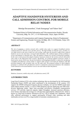 International Journal of Computer Networks & Communications (IJCNC) Vol.7, No.6, November 2015
DOI : 10.5121/ijcnc.2015.7606 87
ADAPTIVE HANDOVER HYSTERESIS AND
CALL ADMISSION CONTROL FOR MOBILE
RELAY NODES
Battulga Davaasambuu1
, Frank Semaganga2
and Takuro Sato2
1
Graduated School of Global Information and Telecommunication Studies, Waseda
University, Bldg. No. 29-7, 1-3-10 Nishiwaseda, Tokyo, Japan 169-0051
2
Department of Communications and Computer Engineering, School of Fundamental
Science and Engineering, Waseda University, 66 Bldg., 802, 3-14-9 Ookubo, Tokyo 169-
0072, Japan
ABSTRACT
The aim of equipping a wireless network with a mobile relay node is to support broadband wireless
communications for vehicular users and their devices. The high mobility of vehicular users, possibly at a
very high velocity in the area in which two cells overlap, could cause the network to suffer from a reduced
handover success rate and, hence, increased radio link failure. The combined impact of these problems is
service interruptions to vehicular users. Thus, the handover schemes are crucial in solving these problems.
In this work, we first present the adaptive handover hysteresis scheme for the wireless network with mobile
relay nodes in the high-speed train scenario. Specifically, our proposed adaptive hysteresis scheme is
based on the velocity of the train. Second, the handover call dropping probability is reduced by introducing
a modified call admission control scheme to support radio resource reservation for handover calls that
prioritizes handover calls of mobile relay over the other calls. The proposed solution in which adaptive
parameter is combined with call admission control is evaluated by system level simulation. Our simulation
results illustrate an increased handover success rate and reduced radio link failures.
KEYWORDS
Handover, hysteresis, mobile relay node; call admission control, LTE
1.INTRODUCTION
Long-Term Evolution (LTE) is the wireless technology that was developed by the 3rd Generation
Partnership Project (3GPP) and which contributed to the development of 4G systems. LTE
supports the OFDM (orthogonal frequency-division multiple), 2x2 and 4x4 MIMO (multi-input
multi-output) antenna systems, as well as FDD (frequency-division duplexing) and TDD (time-
division duplexing) modes. Apart from providing cost-effective broadband communication
services, LTE provides improved capacity, higher throughput, increased spectrum efficiency,
lower latency and improved coverage [1]. LTE has been superseded by enhanced LTE, which is
known as Long-Term Evolution Advanced (LTE-A). LTE-A includes new capabilities, which
offer sufficient performance to support good-quality IP-based video streaming and other
multimedia services over IP to a large number of customers simultaneously [1].
 