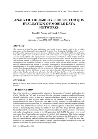 International Journal of Computer Networks & Communications (IJCNC) Vol.7, No.6, November 2015
DOI : 10.5121/ijcnc.2015.7609 125
ANALYTIC HIERARCHY PROCESS FOR QOS
EVALUATION OF MOBILE DATA
NETWORKS
Daniel E. Asuquo and Uduak A. Umoh
Department of Computer Science
University of Uyo, PMB 1017, 520003, Uyo, Nigeria
ABSTRACT
The widespread demand for data applications over mobile networks requires that service providers
guarantee a well-defined quality of service (QoS) for subscribers. Evaluating the QoS provided by service
providers within a geographical area to determine which network provides the best QoS is a challenging
task. The complex nature of mobile networks with multi-criteria and conflicting factors makes good
decision making difficult. This paper presents a measurement-based method called Analytic Hierarchy
Process (AHP) for evaluating QoS in application-specific and user-centric data on 3G mobile networks.
The evaluation problem is formulated as a multi-criteria decision problem. Latency, jitter, data loss, and
throughput are the parameters collected as criteria in drive testing over the mobile network. Decision
matrix is applied to solve the problem by reaching a final ranking of the network based on the collected
measured values of the problem parameters. A case study of 3G mobile networks in Uyo metropolis is used
to show how this approach can be effective in ranking the QoS in data applications to determine which
network provides the best QoS based on users’ perception of quality. The implemented results in Java
indicate that Etisalat network is the alternative that offers the best QoS for web browsing application
based on measured criteria. This is followed by Airtel and then MTN, while Glo is ranked least. The result
provides useful information to decision makers for performance improvement on service quality.
KEYWORDS
Quality of service, multi-criteria decision making, analytic hierarchy process, web browsing & mobile
networks
1.INTRODUCTION
One of the objectives of wireless mobile networks is the provision of required quality of service
(QoS). Whether the QoS level is measured from the end-users’ experience or obtained from the
network’s switching centre, its aim is to improve subscribers’ loyalty to a particular brand of
service provider as well as yield more revenue to the operator. According to [1] and [2],
enhancements in the form of higher data rates, QoS, security measures, location-awareness, new
flexible communication capabilities, etc. are needed to enable wireless networks support demands
for voice, data, and multimedia services. With the continuous growth in data rates, operators are
forced to more-intelligently manage the traffic on their networks. Since different applications
have different QoS requirements, efficient mechanisms (admission control, resource reservation,
and packet scheduling) are needed to provide guaranteed QoS. In [3], the network-centric and
end-system based approaches are proposed to support QoS guarantees. The former requires
network devices such as routers, switches, and base stations to provide QoS support to satisfy
data rate, bounded delay, and packet loss requirements by applications [4][5] while the latter does
not impose any requirements on the network. Instead, control techniques are employed by the end
systems to maximize the quality demanded by applications.
 