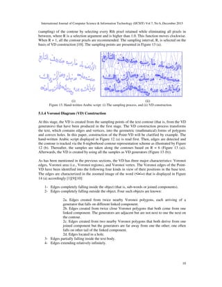 International Journal of Computer Science & Information Technology (IJCSIT) Vol 7, No 6, December 2015
10
(sampling) of the contour by selecting every Rth pixel retained while eliminating all pixels in
between, where R is a selection argument and is higher than 1.0. This function moves clockwise.
When R = 1, all the contour pixels are recommended. The sampling interval, R, is selected on the
basis of VD construction [10]. The sampling points are presented in Figure 13 (a).
(i) (ii)
Figure 13. Hand-written Arabic script: (i) The sampling process, and (ii) VD construction.
5.1.4 Voronoi Diagram (VD) Construction
At this stage, the VD is created from the sampling points of the text contour (that is, from the VD
generators) that have been produced in the first stage. The VD construction process transforms
the text, which contains edges and vertices, into the geometric (mathmatical) forms of polygons
and convex holes. In this paper, construction of the Point-VD will be clarified by example. The
hand-written Arabic script displayed in Figure 12 (a) is read first. Then, edges are detected and
the contour is tracked via the 8-nigborhood contour representation scheme as illustrated by Figure
12 (b). Thereafter, the samples are taken along the contours based on R = 6 (Figure 13 (a)).
Afterwards, the VD is created by using all the samples as VD generators (Figure 13 (b)).
As has been mentioned in the previous sections, the VD has three major characteristics: Voronoi
edges, Voronoi area (i.e., Voronoi regions), and Voronoi vertex. The Voronoi edges of the Point-
VD have been identified into the following four kinds in view of their positions in the base text.
The edges are characterized in the zoomed image of the word (&'(!)) that is displayed in Figure
14 (a) accordingly [1][9][10]:
1- Edges completely falling inside the object (that is, sub-words or joined components).
2- Edges completely falling outside the object. Four such objects are known:
2a. Edges created from twice nearby Voronoi polygons, each arriving of a
generator that falls on different linked component.
2b. Edges created from twice close Voronoi polygons that both come from one
linked component. The generators are adjacent but are not next to one the next on
the contour.
2c. Edges created from two nearby Voronoi polygons that both derive from one
joined component but the generators are far away from one the other; one often
falls on other tail of the linked component.
2d. Edges located in a hole.
3- Edges partially falling inside the text body.
4- Edges extending relatively infinitely.
 