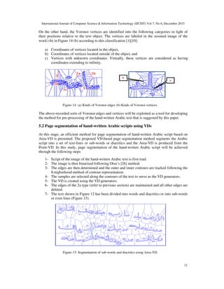 International Journal of Computer Science & Information Technology (IJCSIT) Vol 7, No 6, December 2015
11
On the other hand, the Voronoi vertices are identified into the following categories in light of
their positions relative to the text object. The vertices are labeled in the zoomed image of the
word (*+,) in Figure 14 (b) according to this classification [1][10]:
a) Coordinates of vertices located in the object,
b) Coordinates of vertices located outside of the object, and
c) Vertices with unknown coordinates. Virtually, these vertices are considered as having
coordinates extending to infinity.
Figure 14. (a) Kinds of Voronoi edges (b) Kinds of Voronoi vertices.
The above-recorded sorts of Voronoi edges and vertices will be exploited as a tool for developing
the method for pre-processing of the hand-written Arabic text that is suggested by this paper.
5.2 Page segmentation of hand-written Arabic scripts using VDs
At this stage, an efficient method for page segmentation of hand-written Arabic script based on
Area-VD is presented. The proposed VD-based page segmentation method segments the Arabic
script into a set of text-lines or sub-words or diacritics and the Area-VD is produced from the
Point-VD. In this study, page segmentation of the hand-written Arabic script will be achieved
through the following steps:
1- Script of the image of the hand-written Arabic text is first read.
2- The image is then binarized following Otsu’s [26] method.
3- The edges are then determined and the outer and inner contours are tracked following the
8-nigborhood method of contour representation.
4- The samples are selected along the contours of the text to serve as the VD generators.
5- The VD is created using the VD generators.
6- The edges of the 2a type (refer to previous section) are maintained and all other edges are
deleted.
7- The text shown in Figure 12 has been divided into words and diacritics or into sub-words
or even lines (Figure 15).
Figure 15: Segmentation of sub-words and diacritics using Area-VD.
 