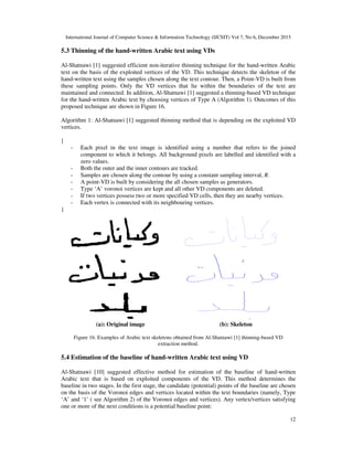 International Journal of Computer Science & Information Technology (IJCSIT) Vol 7, No 6, December 2015
12
5.3 Thinning of the hand-written Arabic text using VDs
Al-Shatnawi [1] suggested efficient non-iterative thinning technique for the hand-written Arabic
text on the basis of the exploited vertices of the VD. This technique detects the skeleton of the
hand-written text using the samples chosen along the text contour. Then, a Point-VD is built from
these sampling points. Only the VD vertices that lie within the boundaries of the text are
maintained and connected. In addition, Al-Shatnawi [1] suggested a thinning-based VD technique
for the hand-written Arabic text by choosing vertices of Type A (Algorithm 1). Outcomes of this
proposed technique are shown in Figure 16.
Algorithm 1: Al-Shatnawi [1] suggested thinning method that is depending on the exploited VD
vertices.
{
- Each pixel in the text image is identified using a number that refers to the joined
component to which it belongs. All background pixels are labelled and identified with a
zero values.
- Both the outer and the inner contours are tracked.
- Samples are chosen along the contour by using a constant sampling interval, R.
- A point-VD is built by considering the all chosen samples as generators.
- Type ‘A’ voronoi vertices are kept and all other VD components are deleted.
- If two vertices possess two or more specified VD cells, then they are nearby vertices.
- Each vertex is connected with its neighbouring vertices.
}
(a): Original image (b): Skeleton
Figure 16. Examples of Arabic text skeletons obtained from Al-Shatnawi [1] thinning-based VD
extraction method.
5.4 Estimation of the baseline of hand-written Arabic text using VD
Al-Shatnawi [10] suggested effective method for estimation of the baseline of hand-written
Arabic text that is based on exploited components of the VD. This method determines the
baseline in two stages. In the first stage, the candidate (potential) points of the baseline are chosen
on the basis of the Voronoi edges and vertices located within the text boundaries (namely, Type
‘A’ and ‘1’ ( see Algorithm 2) of the Voronoi edges and vertices). Any vertex/vertices satisfying
one or more of the next conditions is a potential baseline point:
 