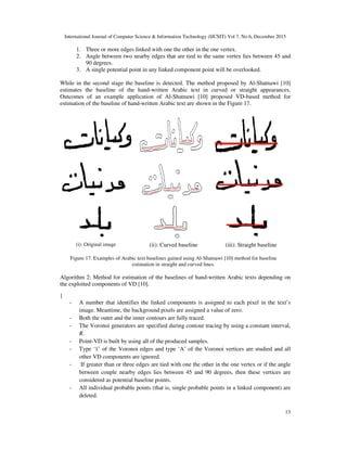 International Journal of Computer Science & Information Technology (IJCSIT) Vol 7, No 6, December 2015
13
1. Three or more edges linked with one the other in the one vertex.
2. Angle between two nearby edges that are tied to the same vertex lies between 45 and
90 degrees.
3. A single potential point in any linked component point will be overlooked.
While in the second stage the baseline is detected. The method proposed by Al-Shatnawi [10]
estimates the baseline of the hand-written Arabic text in curved or straight appearances.
Outcomes of an example application of Al-Shatnawi [10] proposed VD-based method for
estimation of the baseline of hand-written Arabic text are shown in the Figure 17.
(i): Original image (ii): Curved baseline (iii): Straight baseline
Figure 17. Examples of Arabic text baselines gained using Al-Shatnawi [10] method for baseline
estimation in straight and curved lines.
Algorithm 2: Method for estimation of the baselines of hand-written Arabic texts depending on
the exploited components of VD [10].
{
- A number that identifies the linked components is assigned to each pixel in the text’s
image. Meantime, the background pixels are assigned a value of zero.
- Both the outer and the inner contours are fully traced.
- The Voronoi generators are specified during contour tracing by using a constant interval,
R.
- Point-VD is built by using all of the produced samples.
- Type ‘1’ of the Voronoi edges and type ‘A’ of the Voronoi vertices are studied and all
other VD components are ignored.
- If greater than or three edges are tied with one the other in the one vertex or if the angle
between couple nearby edges lies between 45 and 90 degrees, then these vertices are
considered as potential baseline points.
- All individual probable points (that is, single probable points in a linked component) are
deleted.
 