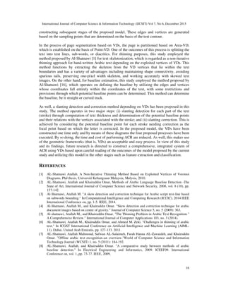 International Journal of Computer Science & Information Technology (IJCSIT) Vol 7, No 6, December 2015
16
constructing subsequent stages of the proposed model. These edges and vertices are generated
based on the sampling points that are determined on the basis of the text contour.
In the process of page segmentation based on VDs, the page is partitioned based on Area-VD,
which is established on the basis of Point-VD. One of the outcomes of this process is splitting the
text into text lines, sub-words, or diacritics. For thinning purposes, this study employed the
method proposed by Al-Shatnawi [1] for text skeletonization, which is regarded as a non-iterative
thinning approach for hand-written Arabic text depending on the exploited vertices of VDs. This
method functions by extracting the skeleton from the VD vertices that lie within the text
boundaries and has a variety of advantages including maintaining shape connectivity, avoiding
spurious tails, preserving one-pixel width skeleton, and working accurately with skewed text
images. On the other hand, for baseline estimation, this study employed the method proposed by
Al-Shatnawi [16], which operates on defining the baseline by utilizing the edges and vertices
whose coordinates fall entirely within the coordinates of the text, with some restrictions and
provisions through which potential baseline points can be determined. This method can determine
the baseline, be it straight or curved track.
As well, a slanting detection and correction method depending on VDs has been proposed in this
study. The method operates in two major steps: (i) slanting detection for each part of the text
(stroke) through computation of text thickness and determination of the potential baseline points
and their relations with the vertices associated with the stroke; and (ii) slanting correction. This is
achieved by considering the potential baseline point for each stroke needing correction as the
focal point based on which the letter is corrected. In the proposed model, the VDs have been
constructed one time only and by means of these diagrams the four proposed processes have been
executed. By so doing, the time and cost of performing ACR are reduced. As well, this makes use
of the geometric frameworks (that is, VDs) an acceptable and easy process. In view of this study
and its findings, future research is directed to construct a comprehensive, integrated system of
ACR using VDs based upon careful reading of the outcomes of the model proposed by the current
study and utilizing this model in the other stages such as feature extraction and classification.
REFERENCES
[1] AL-Shatnawi Atallah. A Non-Iterative Thinning Method Based on Exploited Vertices of Voronoi
Diagrams, Phd thesis, Universiti Kebangsaan Malaysia, Malysia, 2010.
[2] AL-Shatnawi, Atallah and Khairuddin Omar, Methods of Arabic Language Baseline Detection -The
State of Art, International Journal of Computer Science and Network Security, 2008, vol. 8 (10), pp.
137-142.
[3] Al-Shatnawi, Atallah M. "A skew detection and correction technique for Arabic script text-line based
on subwords bounding." In Computational Intelligence and Computing Research (ICCIC), 2014 IEEE
International Conference on, pp. 1-5. IEEE, 2014.
[4] Al-Shatnawi, Atallah M., and Khairuddin Omar. "Skew detection and correction technique for arabic
document images based on centre of gravity." Journal of Computer Science 5, no. 5 (2009): 363.
[5] Al-shatnawi, Atallah M., and Khairuddin Omar. "The Thinning Problem in Arabic Text Recognition "
A Comprehensive Review." International Journal of Computer Applications 103, no. 3 (2014).
[6] AL-Shatnawi, Atallah M., Khairuddin Omar, and Ahmed M. Zeki. "Challenges in thinning of arabic
text." In ICGST International Conference on Artificial Intelligence and Machine Learning (AIML-
11), Dubai. United Arab Emiratis, pp. 127-133. 2011.
[7] AL-Shatnawi, Atallah Mahmoud, Safwan AL-Salaimeh, Farah Hanna AL-Zawaideh, and Khairuddin
Omar. "Offline arabic text recognition–an overview."World of Computer Science and Information
Technology Journal (WCSIT) 1, no. 5 (2011): 184-192.
[8] AL-Shatnawi, Atallah, and Khairuddin Omar. "A comparative study between methods of arabic
baseline detection." In Electrical Engineering and Informatics, 2009. ICEEI'09. International
Conference on, vol. 1, pp. 73-77. IEEE, 2009.
 