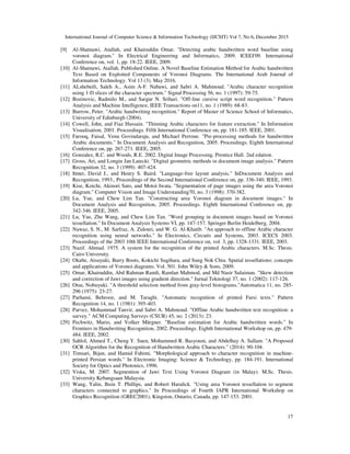 International Journal of Computer Science & Information Technology (IJCSIT) Vol 7, No 6, December 2015
17
[9] Al-Shatnawi, Atallah, and Khairuddin Omar. "Detecting arabic handwritten word baseline using
voronoi diagram." In Electrical Engineering and Informatics, 2009. ICEEI'09. International
Conference on, vol. 1, pp. 18-22. IEEE, 2009.
[10] Al-Shatnawi, Atallah. Published Online. A Novel Baseline Estimation Method for Arabic handwritten
Text Based on Exploited Components of Voronoi Diagrams. The International Arab Journal of
Information Technology. Vol 13 (3). May 2016.
[11] ALshebeili, Saleh A., Asim A-F. Nabawi, and Sabri A. Mahmoud. "Arabic character recognition
using 1-D slices of the character spectrum." Signal Processing 56, no. 1 (1997): 59-75.
[12] Bozinovic, Radmilo M., and Sargur N. Srihari. "Off-line cursive script word recognition." Pattern
Analysis and Machine Intelligence, IEEE Transactions on11, no. 1 (1989): 68-83.
[13] Burrow, Peter. "Arabic handwriting recognition." Report of Master of Science School of Informatics,
University of Edinburgh (2004).
[14] Cowell, John, and Fiaz Hussain. "Thinning Arabic characters for feature extraction." In Information
Visualisation, 2001. Proceedings. Fifth International Conference on, pp. 181-185. IEEE, 2001.
[15] Farooq, Faisal, Venu Govindaraju, and Michael Perrone. "Pre-processing methods for handwritten
Arabic documents." In Document Analysis and Recognition, 2005. Proceedings. Eighth International
Conference on, pp. 267-271. IEEE, 2005.
[16] Gonzalez, R.C. and Woods, R.E. 2002. Digital Image Processing. Prentice Hall. 2nd edation.
[17] Gross, Ari, and Longin Jan Latecki. "Digital geometric methods in document image analysis." Pattern
Recognition 32, no. 3 (1999): 407-424.
[18] Ittner, David J., and Henry S. Baird. "Language-free layout analysis." InDocument Analysis and
Recognition, 1993., Proceedings of the Second International Conference on, pp. 336-340. IEEE, 1993.
[19] Kise, Koichi, Akinori Sato, and Motoi Iwata. "Segmentation of page images using the area Voronoi
diagram." Computer Vision and Image Understanding70, no. 3 (1998): 370-382.
[20] Lu, Yue, and Chew Lim Tan. "Constructing area Voronoi diagram in document images." In
Document Analysis and Recognition, 2005. Proceedings. Eighth International Conference on, pp.
342-346. IEEE, 2005.
[21] Lu, Yue, Zhe Wang, and Chew Lim Tan. "Word grouping in document images based on Voronoi
tessellation." In Document Analysis Systems VI, pp. 147-157. Springer Berlin Heidelberg, 2004.
[22] Nawaz, S. N., M. Sarfraz, A. Zidouri, and W. G. Al-Khatib. "An approach to offline Arabic character
recognition using neural networks." In Electronics, Circuits and Systems, 2003. ICECS 2003.
Proceedings of the 2003 10th IEEE International Conference on, vol. 3, pp. 1328-1331. IEEE, 2003.
[23] Nazif. Ahmad. 1975. A system for the recognition of the printed Arabic characters. M.Sc. Thesis.
Cairo University.
[24] Okabe, Atsuyuki, Barry Boots, Kokichi Sugihara, and Sung Nok Chiu. Spatial tessellations: concepts
and applications of Voronoi diagrams. Vol. 501. John Wiley & Sons, 2009.
[25] Omar, Khairuddin, Abd Rahman Ramli, Ramlan Mahmod, and Md Nasir Sulaiman. "Skew detection
and correction of Jawi images using gradient direction." Jurnal Teknologi 37, no. 1 (2002): 117-126.
[26] Otsu, Nobuyuki. "A threshold selection method from gray-level histograms."Automatica 11, no. 285-
296 (1975): 23-27.
[27] Parhami, Behrooz, and M. Taraghi. "Automatic recognition of printed Farsi texts." Pattern
Recognition 14, no. 1 (1981): 395-403.
[28] Parvez, Mohammad Tanvir, and Sabri A. Mahmoud. "Offline Arabic handwritten text recognition: a
survey." ACM Computing Surveys (CSUR) 45, no. 2 (2013): 23.
[29] Pechwitz, Mario, and Volker Märgner. "Baseline estimation for Arabic handwritten words." In
Frontiers in Handwriting Recognition, 2002. Proceedings. Eighth International Workshop on, pp. 479-
484. IEEE, 2002.
[30] Sahlol, Ahmed T., Cheng Y. Suen, Mohammed R. Basyouni, and Abdelhay A. Sallam. "A Proposed
OCR Algorithm for the Recognition of Handwritten Arabic Characters." (2014): 90-104.
[31] Timsari, Bijan, and Hamid Fahimi. "Morphological approach to character recognition in machine-
printed Persian words." In Electronic Imaging: Science & Technology, pp. 184-191. International
Society for Optics and Photonics, 1996.
[32] Viska, M. 2007. Segmention of Jawi Text Using Voronoi Diagram (in Malay). M.Sc. Thesis.
University Kebangsaan Malaysia.
[33] Wang, Yalin, Ihsin T. Phillips, and Robert Haralick. "Using area Voronoi tessellation to segment
characters connected to graphics." In Proceedings of Fourth IAPR International Workshop on
Graphics Recognition (GREC2001), Kingston, Ontario, Canada, pp. 147-153. 2001.
 