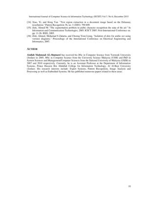 International Journal of Computer Science & Information Technology (IJCSIT) Vol 7, No 6, December 2015
18
[34] Xiao, Yi, and Hong Yan. "Text region extraction in a document image based on the Delaunay
tessellation." Pattern Recognition 36, no. 3 (2003): 799-809.
[35] Zeki, Ahmed M. "The segmentation problem in arabic character recognition the state of the art." In
Information and Communication Technologies, 2005. ICICT 2005. First International Conference on,
pp. 11-26. IEEE, 2005.
[36] Zeki, Ahmed, Mohamad S Zakaria, and Choong Yeun Liong. "Isolation of dots for arabic ocr using
voronoi diagrams." Proceedings of the International Conference on Electrical Engineering and
Informatics, 2007.
AUTHOR
Atallah Mahmoud AL-Shatnawi has received his BSc in Computer Science from Yarmouk University
(Jordan) in 2005, MSc in Computer Science from the University Science Malaysia (USM) and PhD in
System Sciences and Management/Computer Sciences from the National University of Malaysia (UKM) in
2007 and 2010 respectively. Currently, he is an Assistant Professor at the Department of Information
Systems, Prince Hussein Bin Abdullah College for Information Technology, Al Al-Bayt University
(Jordan). His research interests include: Expert Systems, Pattern Recognition, Image Analysis and
Processing as well as Embedded Systems. He has published numerous papers related to these areas.
 