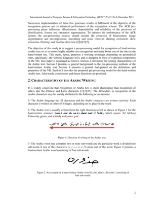 International Journal of Computer Science & Information Technology (IJCSIT) Vol 7, No 6, December 2015
2
Successive implementation of these five processes results in fulfilment of the objective of the
recognition process and in enhanced performance of the recognition scheme. The ACR pre-
processing phase influences effectiveness, dependability and reliability of the processes of
classification, feature and extraction segmentation. To enhance the performance of the ACR
system, the pre-processing process should include the processes of binarization; image
segmentation and decomposition; smoothing and noise removal; slanting correction; skew
extraction; thinning; and baseline detection [1][4][5][7].
The objective of this study is to suggest a pre-processing model for recognition of hand-written
Arabic text so as to ensure highly reliable text recognition and make better use of the data in the
hand-written text. This study, hence, proposes a working technique depending on geometrical
rules, specifically, the Voronoi Diagram (VD), and is designed in view of exploited components
of the VD. This paper is organized as follows. Section 2 introduces the writing characteristics of
the Arabic text. Section 3 provides a general background on the pre-processing methods of the
hand-written Arabic text. Section 4 presents a general background on the definitions and
properties of the VD. Section 5 provides the proposed pre-processing model for the hand-written
Arabic text. Afterwards, conclusions and future directions are provided.
2. CHARACTERISTICS OF THE ARABIC WRITING
It is widely conceived that recognition of Arabic text is more challenging than recognition of
others like the Chinese and Latin characters [1][7][35]. The difficulties in recognition of the
Arabic characters may be mainly attributed to the following seven reasons:
1- The Arabic language has 28 characters and the Arabic characters are written cursively. Each
character is written in either of 4 shapes, depending on its place in the word.
2- The Arabic text is usually written from the right direction to left as shown in Figure 1 for the
hand-written sentence: ( ‫آ‬‫ا‬ ‫ل‬‫و‬‫أ‬ ), which means ‘Al Al-Bayt
University greets, and warmly welcomes, you’.
Figure 1: Direction of writing of the Arabic text.
3- The Arabic word may comprise two or more sub-words and the particular word is divided into
sub-words if any of the characters )‫أ‬,‫د‬,‫ذ‬,‫ر‬,‫ز‬,‫و‬( exists mid of the word. Figure 2 presents a
hand-written Arabic word consisting of four sub-words.
Figure 2: An example of a hand-written Arabic word (‫وره‬ ), that is, ‘Its roots’, consisting of
four sub-words.
 