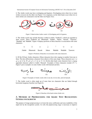 International Journal of Computer Science & Information Technology (IJCSIT) Vol 7, No 6, December 2015
3
4- The Arabic words may have overlapping and ligatures. Overlapping exists when two or more
strokes crosscut one the other (see Figure 3 (i)). Ligatures, on the other hand, occur when two or
more strokes are connected to one the other (see Figure 3(ii)).
(i) (ii)
Figure 3: Hand-written Arabic words: (i) Overlapping and (ii) Ligatures.
5- The Arabic words may include diacritics (called in Arabic ‘Tashkeel’), which are regarded as
short vowels. These Tashkeels are ‘Dhammah’, ‘Fathah’, ‘Sukun’, ‘Kasrah’, ‘Tanween’,
‘Shaddah’ and ‘Maddah’. Figure 4 displays positions of these diacritics in association with some
characters.
َ‫ب‬ ُ‫ب‬ ِ‫ب‬ ْ‫ن‬ ‫آ‬ ّ‫ب‬ ٍ‫ب‬
Fathah Dhammah Kasrah Sukun Maddah Shaddah Tanween
Figure 4: Positions of diacritics in association with some characters.
6- Of the 28 basic Arabic characters, fifteen characters have dots ranging in number from one to
three. The dots differentiate a character from other(s) of the same shape. These characters are ( ‫ب‬،
‫ت‬،‫ث‬،‫ج‬،‫خ‬،‫ذ‬،‫ز‬،‫ش‬،‫ض‬،‫ظ‬،‫غ‬،‫ف‬،‫ق‬،‫ن‬،‫ي‬ ). On the other hand, some characters have a zigzag
appended character called in Arabic ‘Hamzah’. Examples of these characters include ( ‫أ‬،‫ك‬ ).
Figure 5 gives examples on some Arabic words with hamzah and dots.
(i) (ii) (iii)
Figure 5: Examples of Arabic words with (i) one dot, (ii) two dots, and (iii) hamzah.
7- The Arabic word is often made up of more than two characters that are linked through
horizontal imaginary baseline (see Figure 6).
Figure 6: Baseline of the hand-written Arabic text.
3. METHODS OF PREPROCESSING FOR ARABIC TEXT RECOGNITION:
GENERAL BACKGROUND
The purpose of image preprocessing is to lower the noise coefficients and raise readability of the
input text by the recognition system. As well, the preprocessing stage is necessary to improve
 