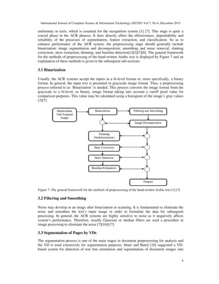International Journal of Computer Science & Information Technology (IJCSIT) Vol 7, No 6, December 2015
4
uniformity in texts, which is essential for the recognition system [1] [7]. This stage is quite a
crucial phase in the ACR phasess. It does directly affect the effectiveness, dependability and
reliability of the processes of segmentation, feature extraction, and classification. So as to
enhance performance of the ACR system, the preprocessing stage should generally include
binarization; image segmentation and decomposition; smoothing and noise removal; slanting
correction; skew extraction; thinning; and baseline detection[1][3][7][8]. The general framework
for the methods of preprocessing of the hand-written Arabic text is displayed by Figure 7 and an
explanation of these methods is given in the subsequent sub-sections.
3.1 Binarization
Usually, the ACR systems accept the inputs in a bi-level format or, more specifically, a binary
format. In general, the input text is presented in grayscale image format. Thus, a preprocessing
process referred to as ‘Binarization’ is needed. This process converts the image format from the
grayscale to a bi-level, or binary, image format taking into account a cutoff pixel value for
comparison purposes. This value may be calculated using a histogram of the image’s gray values
[3][7].
Figure 7: The general framework for the methods of preprocessing of the hand-written Arabic text [1] [7].
3.2 Filtering and Smoothing
Noise may develop in an image after binarization or scanning. It is fundamental to eliminate the
noise and smoothen the text’s input image in order to formulate the data for subsequent
processing. In general, the ACR systems are highly sensitive to noise as it negatively affects
system’s performance. Therefore, usually Gaussian or median filters are used a procedure in
image processing to eliminate the noise [7][16][17].
3.3 Segmentation of Pages by VDs
The segmentation process is one of the main stages in document preprocessing for analysis and
the VD is used extensively for segmentation purposes. Ittner and Baird [18] suggested a VD-
based system for detection of text line orientation and segmentation of document images into
 