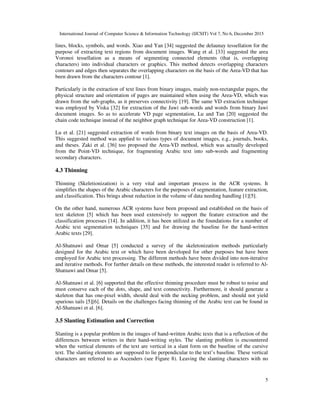 International Journal of Computer Science & Information Technology (IJCSIT) Vol 7, No 6, December 2015
5
lines, blocks, symbols, and words. Xiao and Yan [34] suggested the delaunay tessellation for the
purpose of extracting text regions from document images. Wang et al. [33] suggested the area
Voronoi tessellation as a means of segmenting connected elements (that is, overlapping
characters) into individual characters or graphics. This method detects overlapping characters
contours and edges then separates the overlapping characters on the basis of the Area-VD that has
been drawn from the characters contour [1].
Particularly in the extraction of text lines from binary images, mainly non-rectangular pages, the
physical structure and orientation of pages are maintained when using the Area-VD, which was
drawn from the sub-graphs, as it preserves connectivity [19]. The same VD extraction technique
was employed by Viska [32] for extraction of the Jawi sub-words and words from binary Jawi
document images. So as to accelerate VD page segmentation, Lu and Tan [20] suggested the
chain code technique instead of the neighbor graph technique for Area-VD construction [1].
Lu et al. [21] suggested extraction of words from binary text images on the basis of Area-VD.
This suggested method was applied to various types of document images, e.g., journals, books,
and theses. Zaki et al. [36] too proposed the Area-VD method, which was actually developed
from the Point-VD technique, for fragmenting Arabic text into sub-words and fragmenting
secondary characters.
4.3 Thinning
Thinning (Skeletionization) is a very vital and important process in the ACR systems. It
simplifies the shapes of the Arabic characters for the purposes of segmentation, feature extraction,
and classification. This brings about reduction in the volume of data needing handling [1][5].
On the other hand, numerous ACR systems have been proposed and established on the basis of
text skeleton [5] which has been used extensively to support the feature extraction and the
classification processes [14]. In addition, it has been utilized as the foundations for a number of
Arabic text segmentation techniques [35] and for drawing the baseline for the hand-written
Arabic texts [29].
Al-Shatnawi and Omar [5] conducted a survey of the skeletonization methods particularly
designed for the Arabic text or which have been developed for other purposes but have been
employed for Arabic text processing. The different methods have been divided into non-iterative
and iterative methods. For further details on these methods, the interested reader is referred to Al-
Shatnawi and Omar [5].
Al-Shatnawi et al. [6] supported that the effective thinning procedure must be robust to noise and
must conserve each of the dots, shape, and text connectivity. Furthermore, it should generate a
skeleton that has one-pixel width, should deal with the necking problem, and should not yield
spurious tails [5][6]. Details on the challenges facing thinning of the Arabic text can be found in
Al-Shatnawi et al. [6].
3.5 Slanting Estimation and Correction
Slanting is a popular problem in the images of hand-written Arabic texts that is a reflection of the
differences between writers in their hand-writing styles. The slanting problem is encountered
when the vertical elements of the text are vertical in a slant form on the baseline of the cursive
text. The slanting elements are supposed to lie perpendicular to the text’s baseline. These vertical
characters are referred to as Ascenders (see Figure 8). Leaving the slanting characters with no
 