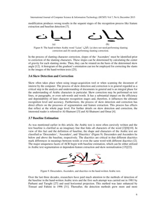 International Journal of Computer Science & Information Technology (IJCSIT) Vol 7, No 6, December 2015
6
modification produces wrong results in the sequent stages of the recognition process like feature
extraction and baseline detection [7].
(a) (b)
Figure 8: The hand-written Arabic word ‘Laian’ (‫#"!ن‬): (a) does not need performing slanting
correction and (b) needs performing slanting correction.
In the process of slanting character correction, slopes of the ‘Ascenders’ must be identified prior
to correction of the slanting characters. These slopes can be determined by calculating the center
of gravity for each slanting stroke. Then, they can be rotated on the basis of the determined skew
angle [12]. A histogram of the gradient’s orientation can too be employed for correcting the slants
in the images of the hand-written texts [25].
3.6 Skew Detection and Correction
Skew often takes place when using image-acquisition tool or when scanning the document of
interest by the computer. The process of skew detection and correction is in general regarded as a
critical step in the analysis and understanding of documents in general and is an integral phase for
the understanding of Arabic characters in particular. Skew correction may be performed on text
lines, or paragraphs, or even sub-words and words. It has a substantial impact on the efficiency
and dependability of later character recognition stages and, therefore, it influences the ultimate
recognition level and accuracy. Furthermore, the process of skew detection and correction has
direct effects on the processes of segmentation and feature extraction. This process has effects
that reflect at the whole page level. For further details on skew detection and correction, the
interested reader is referred to Al-Shatnawi [3] and Al-Shatnawi and Omar [4].
3.7 Baseline Estimation
As was mentioned earlier in this article, the Arabic text is most often cursively written and the
text baseline is clarified as an imaginary line that links all characters of the word [2][8][10]. In
view of this fact and the definition of baseline, the shape and characters of the Arabic text are
classified as ‘Descenders’, ‘Ascenders’, and ‘Diacritics’ (Figure 9). Descenders and Ascenders lie
below and above the baseline, respectively. The diacritics are critical in that different diacritics
mark differences in meanings between words or even the same word with different diacritics [2].
The major uniqueness facets of ACR begin with baseline estimation, which can be either utilized
in Arabic text segmentation or dependent-feature extraction and skew normalization [15][22].
Figure 9. Descenders, Ascenders, and diacritics in the hand-written Arabic text.
Over the last three decades, researchers have paid much attention to the methods of detection of
the baseline in the hand-written Arabic texts and the first such attempt was carried out in 1981 by
Parhami and Taraghi [27] and used horizontal projection. This method was later enhanced by
Timsari and Fahimi in 1996 [31]. Thereafter, the detection methods grew more and more
 